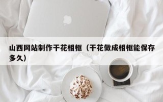 福建山西网站制作干花相框（干花做成相框能保存多久）